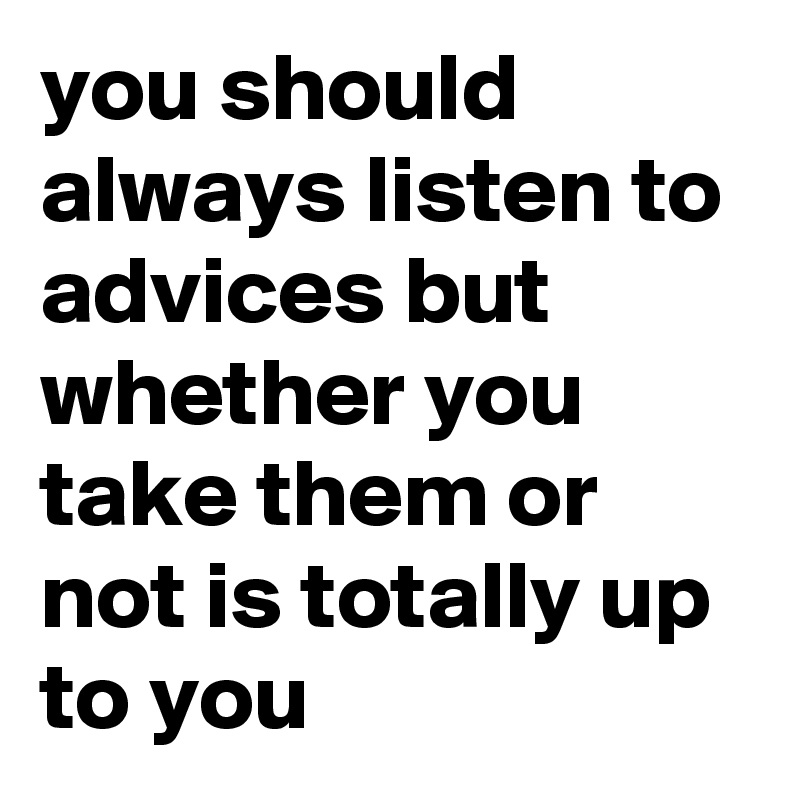 you should always listen to advices but whether you take them or not is totally up to you 