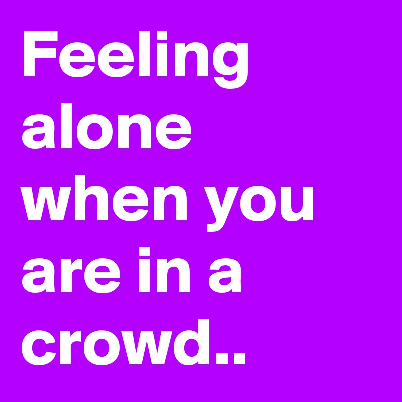 Feeling alone when you are in a crowd.. 