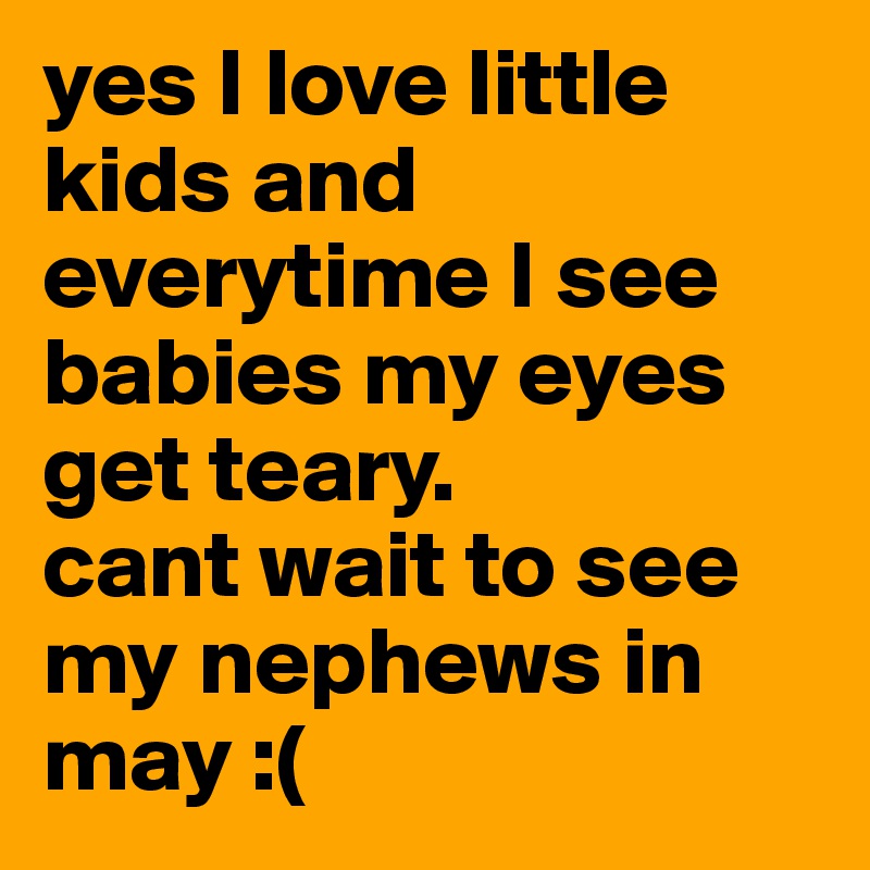 yes I love little kids and everytime I see babies my eyes get teary.
cant wait to see my nephews in may :(