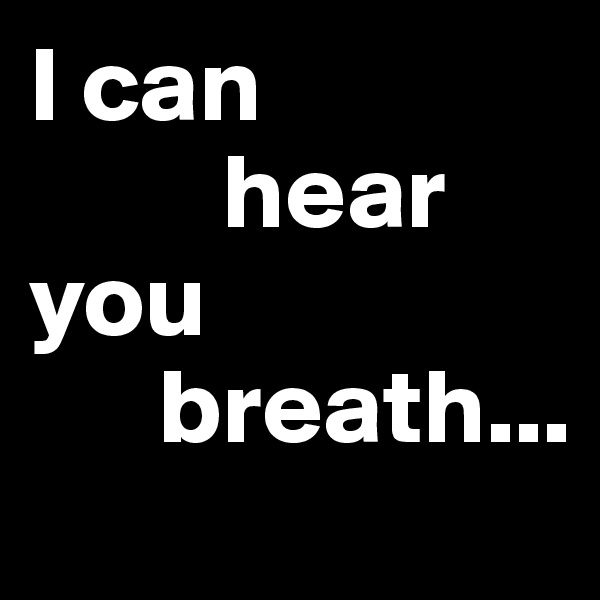 I can
         hear you 
      breath...