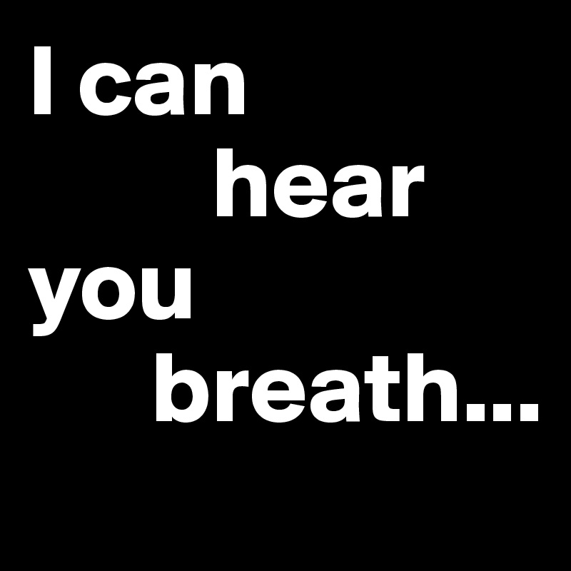 I can
         hear you 
      breath...