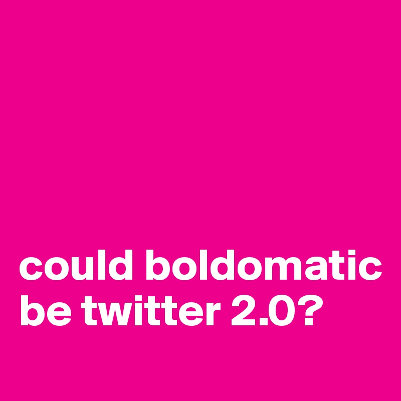 




could boldomatic be twitter 2.0? 