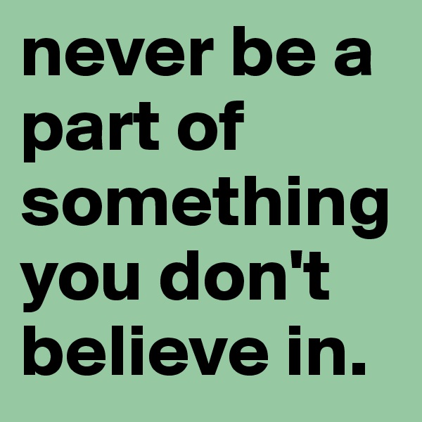never be a part of something you don't believe in.