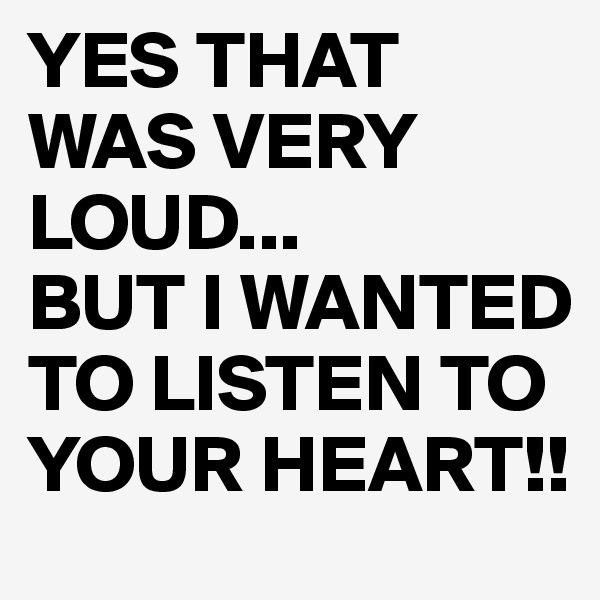 YES THAT WAS VERY LOUD...
BUT I WANTED TO LISTEN TO YOUR HEART!!
