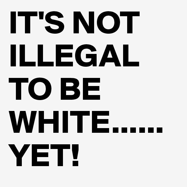 IT'S NOT ILLEGAL TO BE WHITE......YET!