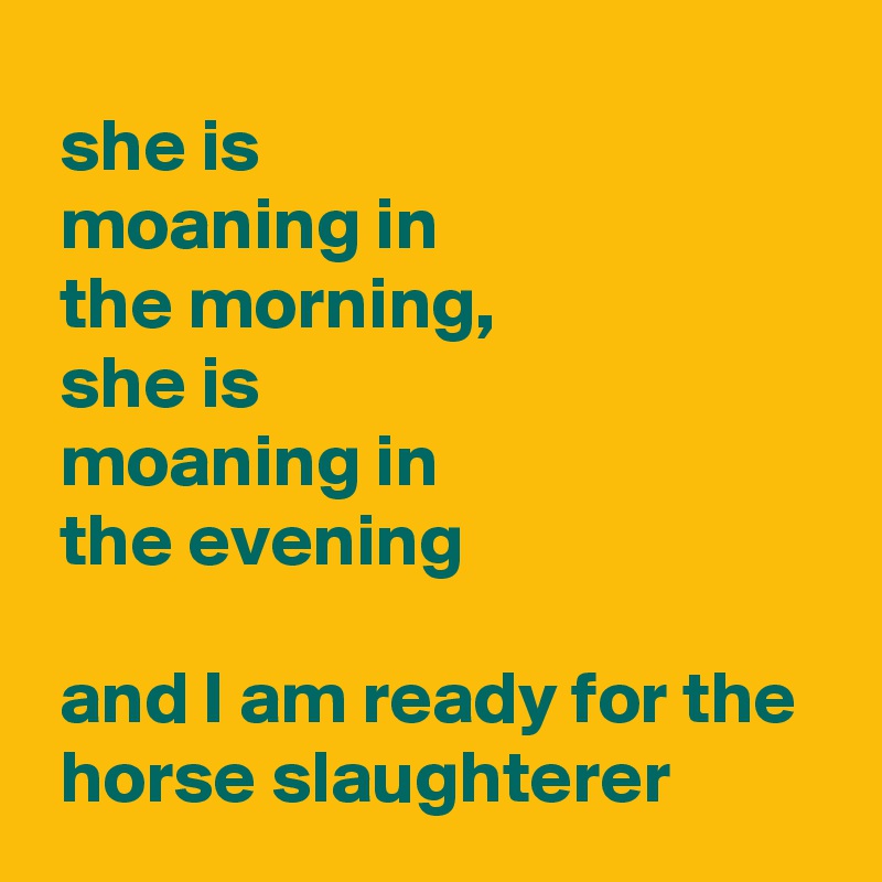  she is 
 moaning in 
 the morning,
 she is 
 moaning in 
 the evening

 and I am ready for the 
 horse slaughterer