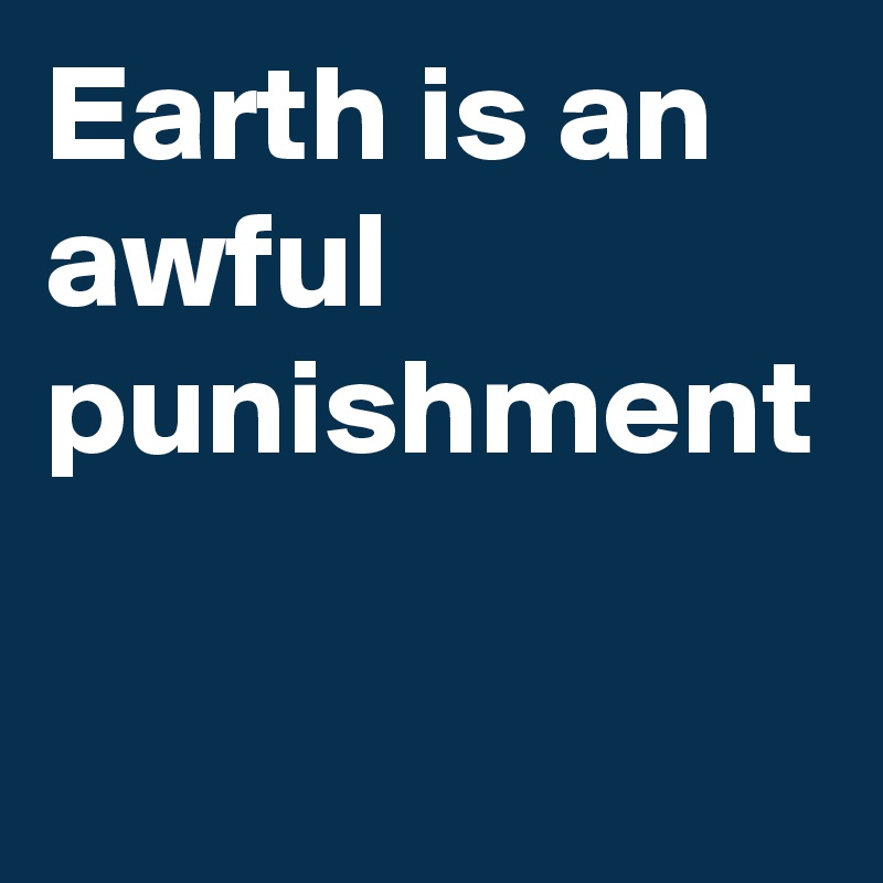 Earth is an awful punishment