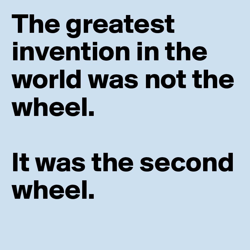 The greatest invention in the world was not the wheel. 

It was the second wheel. 
