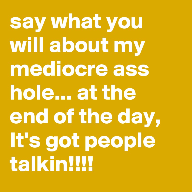 say what you will about my mediocre ass hole... at the end of the day, It's got people talkin!!!!
