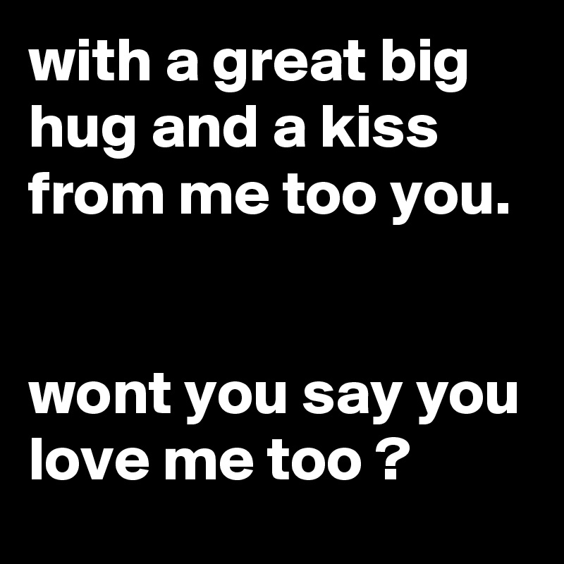 with a great big hug and a kiss from me too you. 

wont you say you love me too ? 