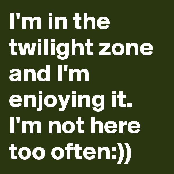 I'm in the twilight zone and I'm enjoying it. I'm not here too often:))