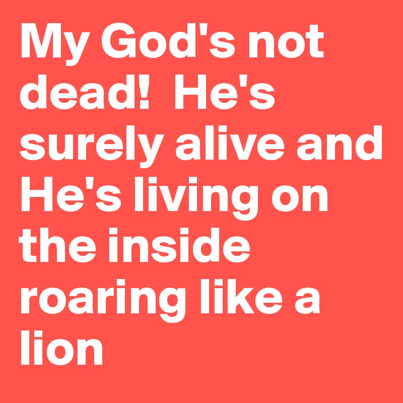 My God's not dead!  He's surely alive and He's living on the inside roaring like a lion