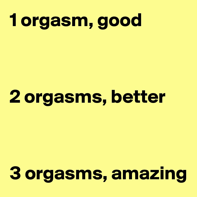 1 orgasm, good



2 orgasms, better



3 orgasms, amazing