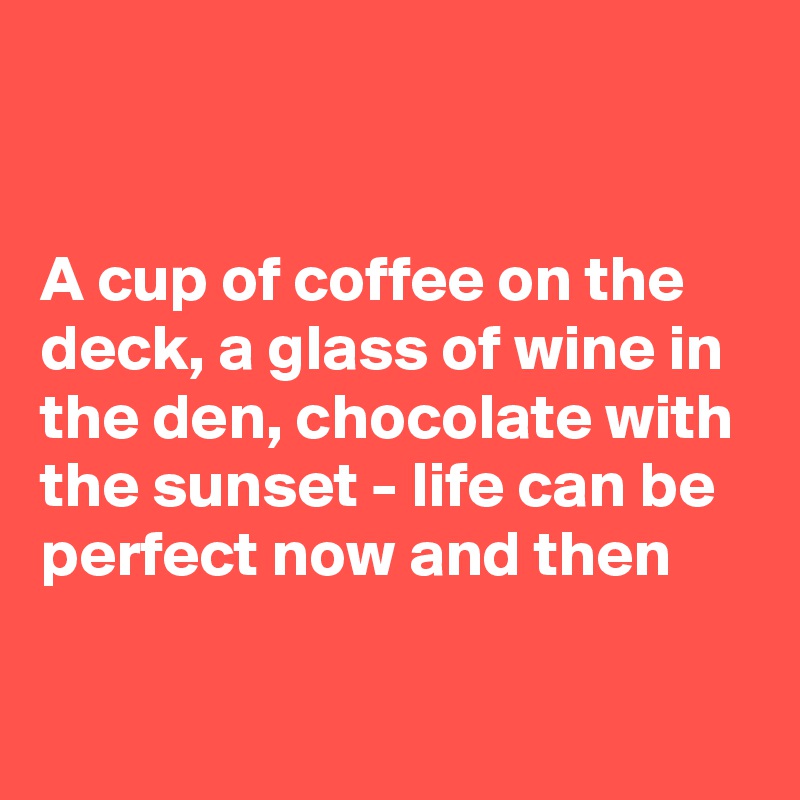 


A cup of coffee on the deck, a glass of wine in the den, chocolate with the sunset - life can be perfect now and then 

 