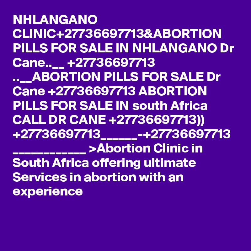 NHLANGANO CLINIC+27736697713&ABORTION PILLS FOR SALE IN NHLANGANO Dr Cane..__ +27736697713 ..__ABORTION PILLS FOR SALE Dr Cane +27736697713 ABORTION PILLS FOR SALE IN south Africa CALL DR CANE +27736697713)) +27736697713______-+27736697713 ____________ >Abortion Clinic in South Africa offering ultimate Services in abortion with an experience 