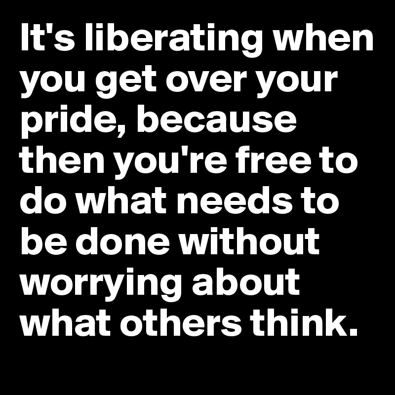 It's liberating when you get over your pride, because then you're free to do what needs to be done without worrying about what others think.