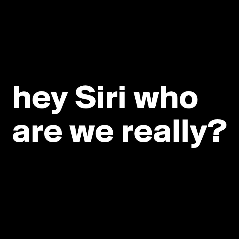 

hey Siri who are we really?

