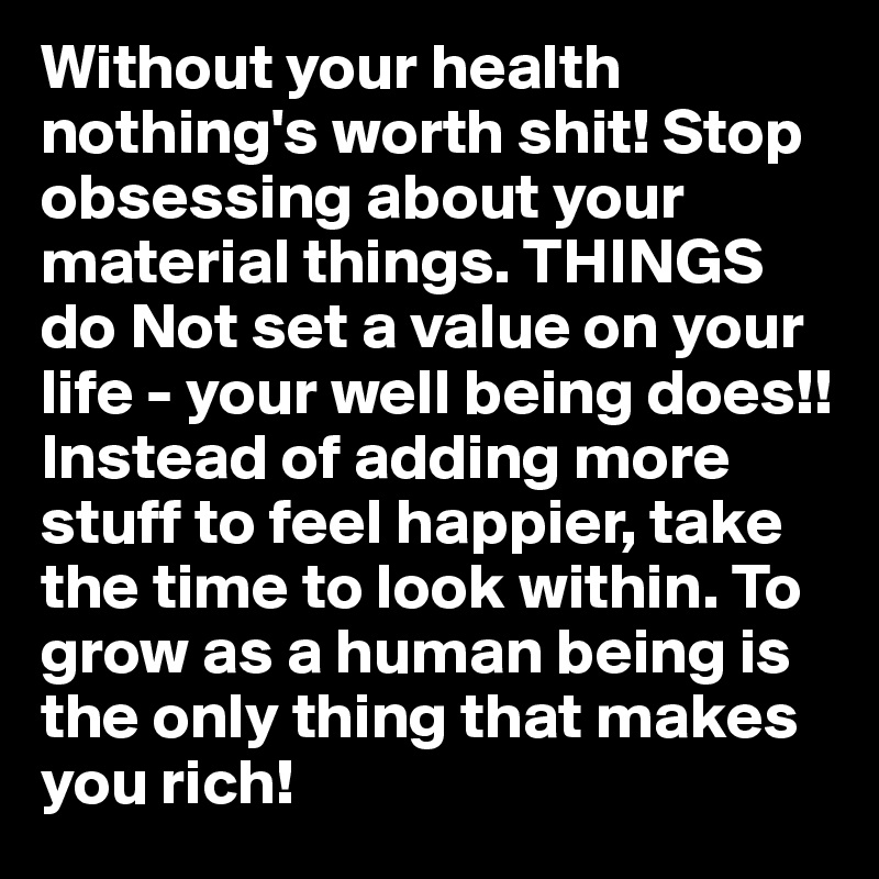 Without your health nothing's worth shit! Stop obsessing about your material things. THINGS do Not set a value on your life - your well being does!! Instead of adding more stuff to feel happier, take the time to look within. To grow as a human being is the only thing that makes you rich! 