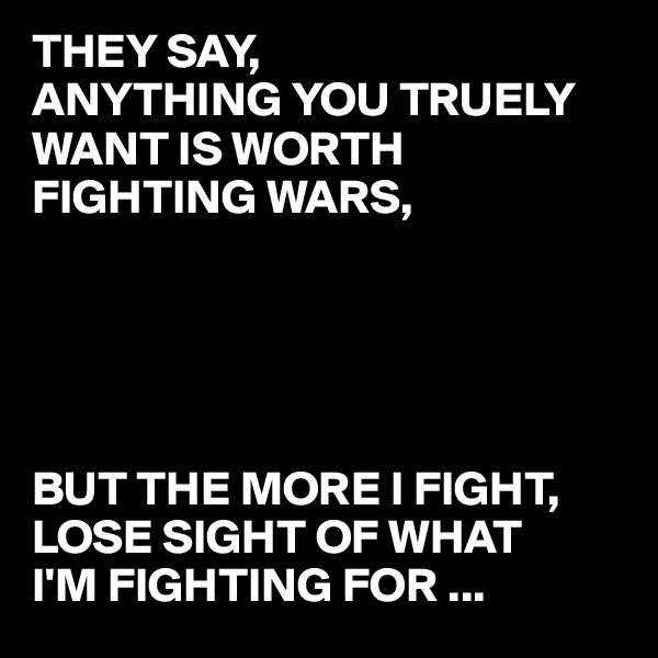 THEY SAY, 
ANYTHING YOU TRUELY WANT IS WORTH FIGHTING WARS, 





BUT THE MORE I FIGHT, 
LOSE SIGHT OF WHAT     I'M FIGHTING FOR ...