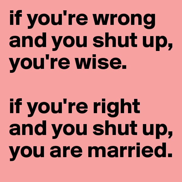 if you're wrong and you shut up, you're wise.

if you're right and you shut up, you are married.