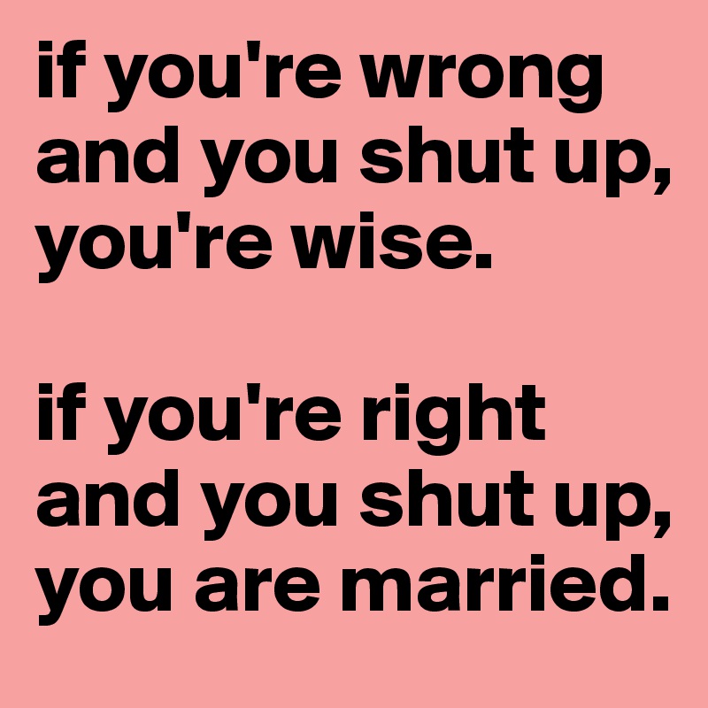 if you're wrong and you shut up, you're wise.

if you're right and you shut up, you are married.