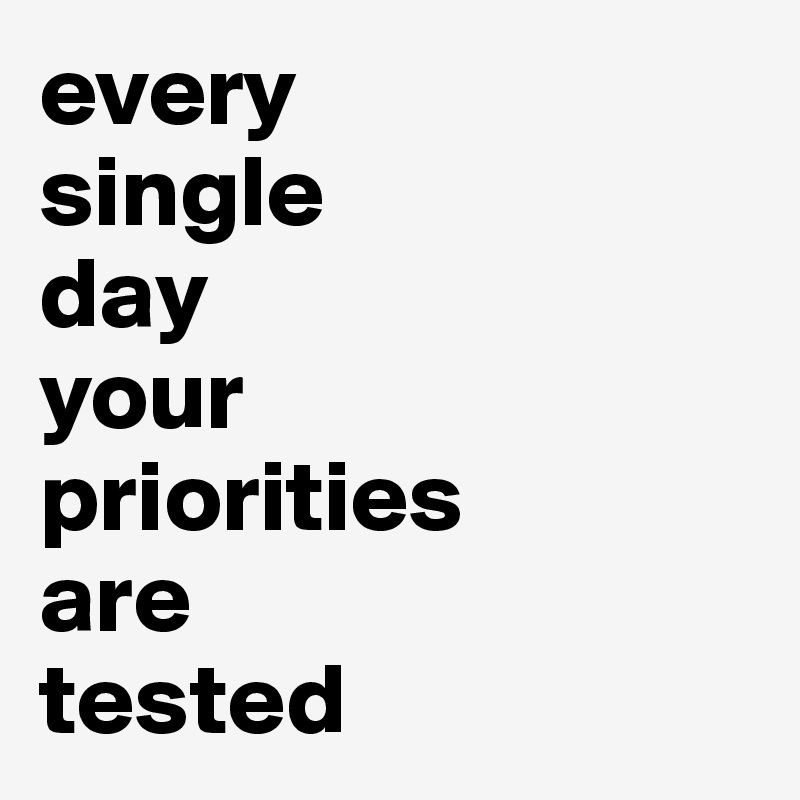 every
single
day  
your 
priorities 
are 
tested