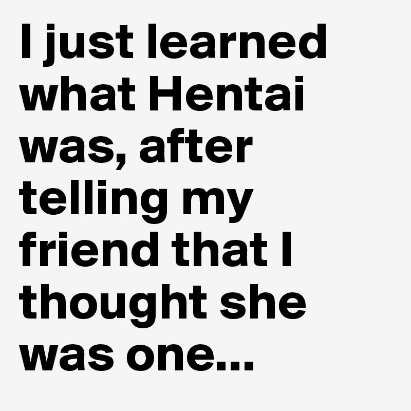 I just learned what Hentai was, after telling my friend that I thought she was one...