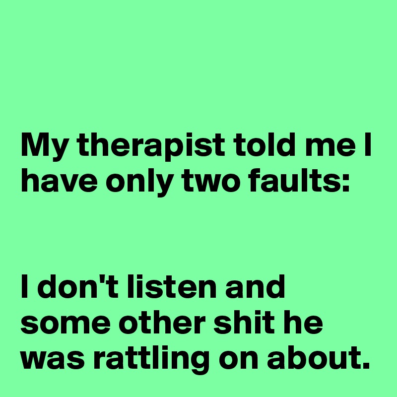 


My therapist told me I have only two faults:


I don't listen and some other shit he was rattling on about.