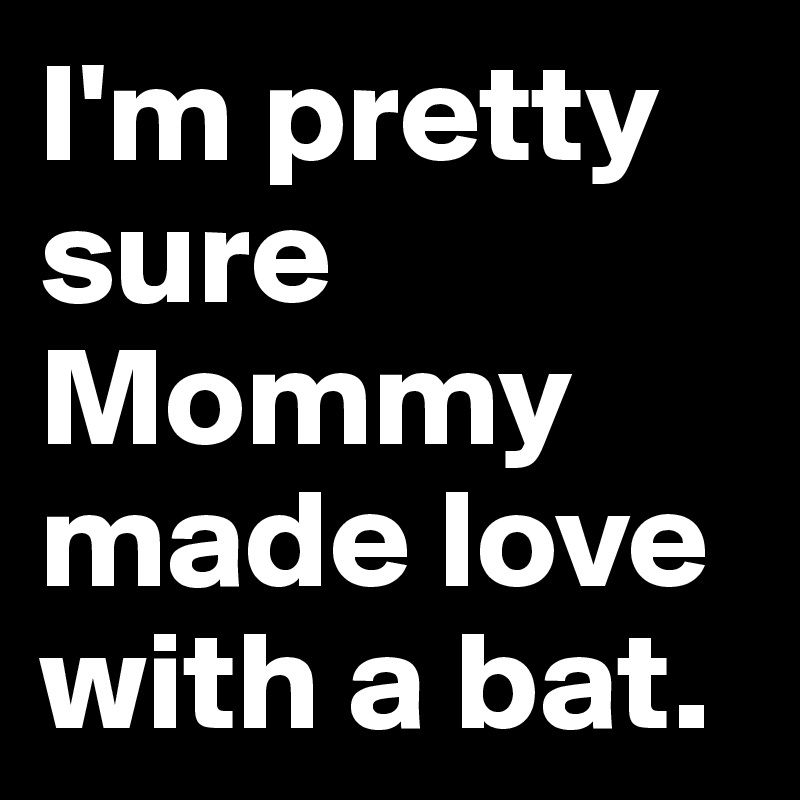I'm pretty sure Mommy made love with a bat.