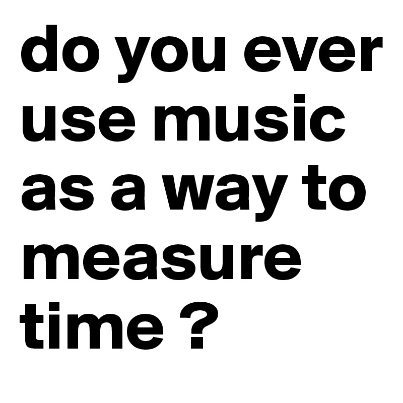 do you ever use music as a way to measure time ? 