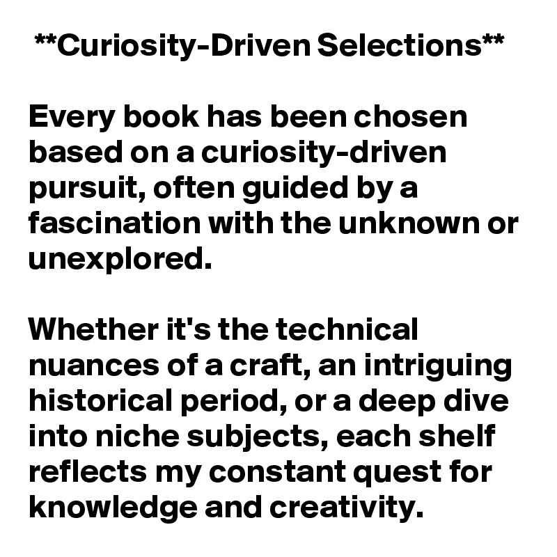  **Curiosity-Driven Selections**  

Every book has been chosen based on a curiosity-driven pursuit, often guided by a fascination with the unknown or unexplored. 

Whether it's the technical nuances of a craft, an intriguing historical period, or a deep dive into niche subjects, each shelf reflects my constant quest for knowledge and creativity.