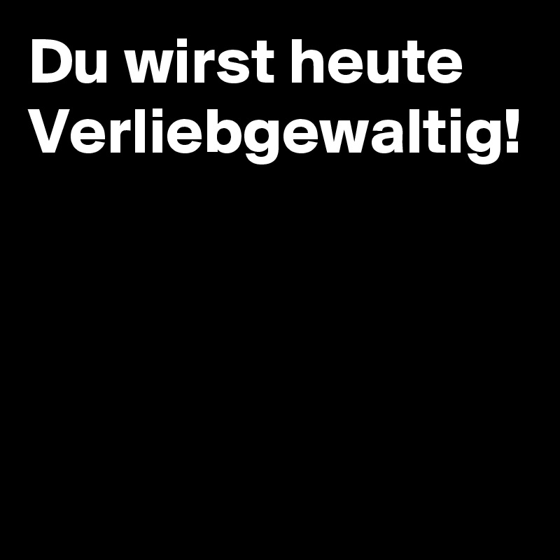Du wirst heute Verliebgewaltig!