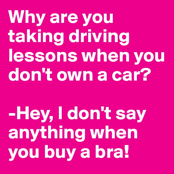 Why are you taking driving lessons when you don't own a car?

-Hey, I don't say anything when you buy a bra!