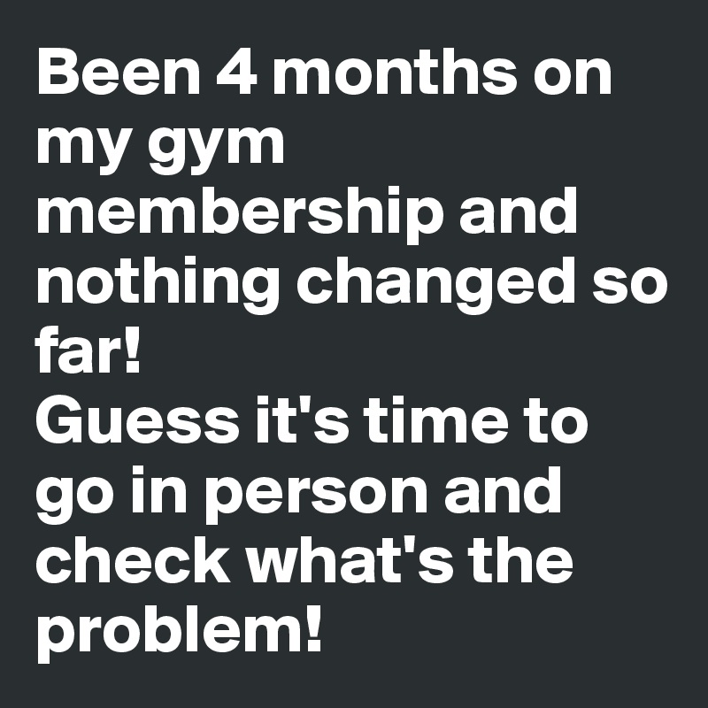 Been 4 months on my gym membership and nothing changed so far! 
Guess it's time to go in person and check what's the problem! 