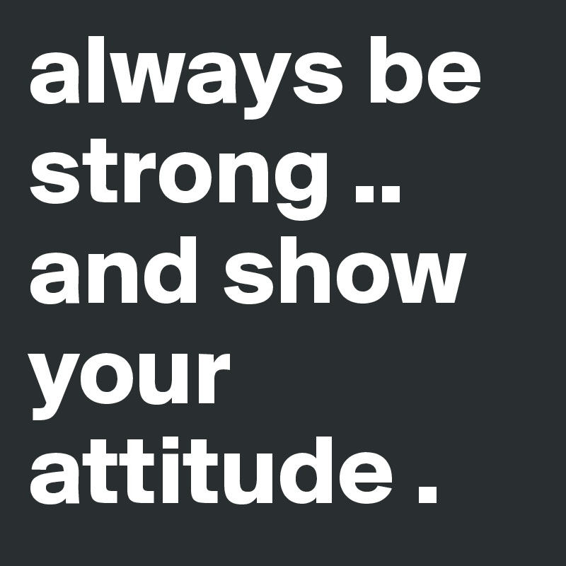always be strong .. and show your attitude .