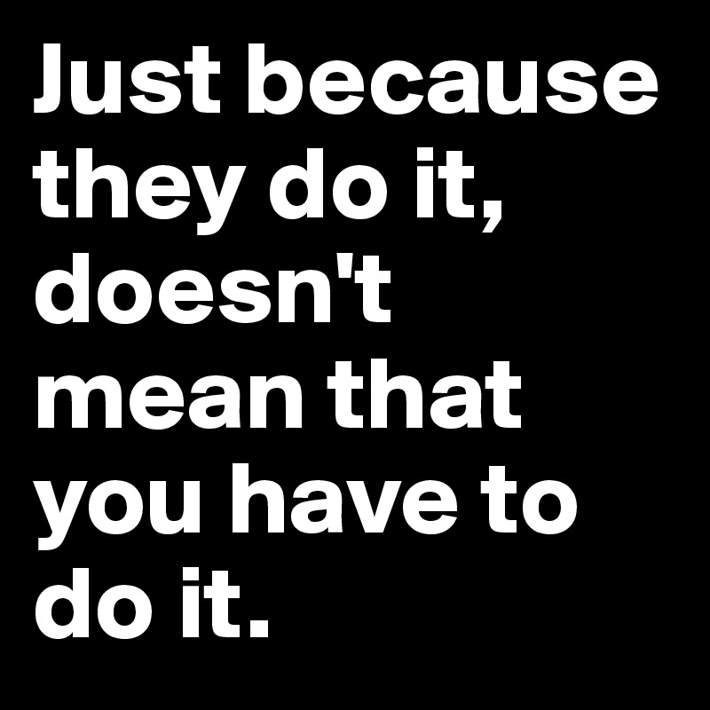 Just because they do it, doesn't mean that you have to do it.