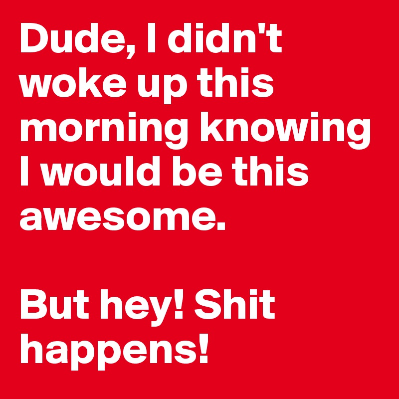 Dude, I didn't woke up this morning knowing I would be this awesome.

But hey! Shit happens! 
