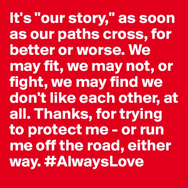 It's "our story," as soon as our paths cross, for better or worse. We may fit, we may not, or fight, we may find we don't like each other, at all. Thanks, for trying to protect me - or run me off the road, either way. #AlwaysLove
