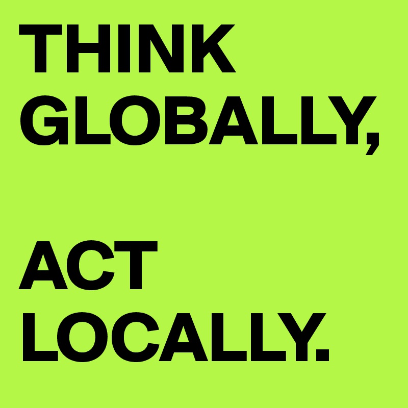 THINK GLOBALLY,
 
ACT LOCALLY.