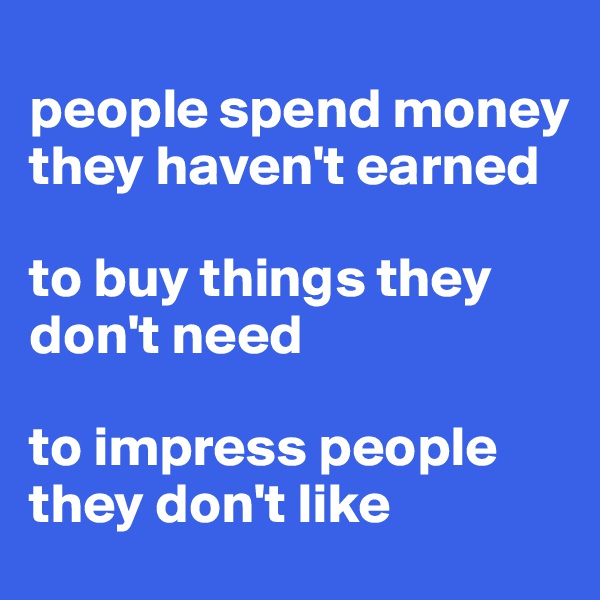 
people spend money they haven't earned 

to buy things they don't need 

to impress people they don't like
