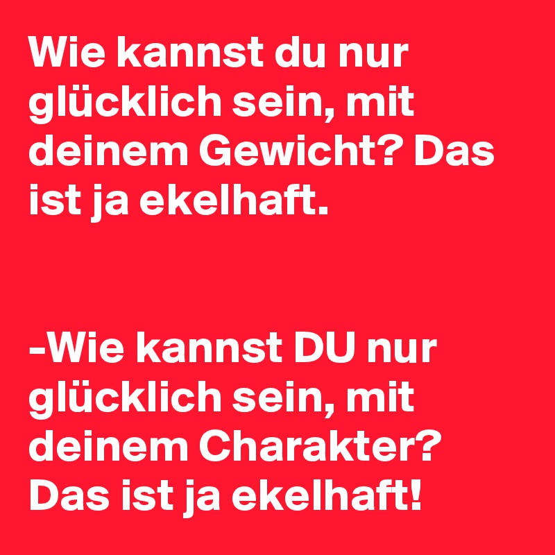 Wie kannst du nur glücklich sein, mit deinem Gewicht? Das ist ja ekelhaft.


-Wie kannst DU nur glücklich sein, mit deinem Charakter? Das ist ja ekelhaft!