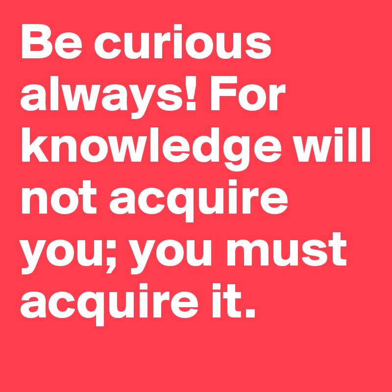Be curious always! For knowledge will not acquire you; you must acquire it.