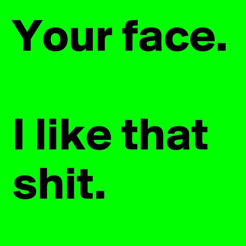 Your face. 
  
I like that shit.