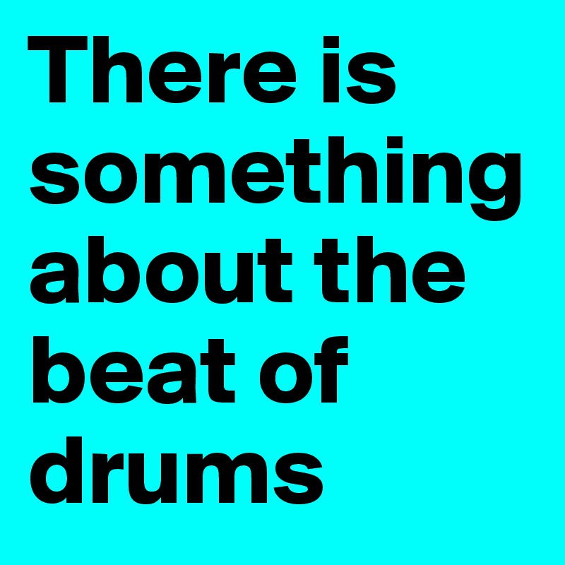 There is something about the beat of  drums