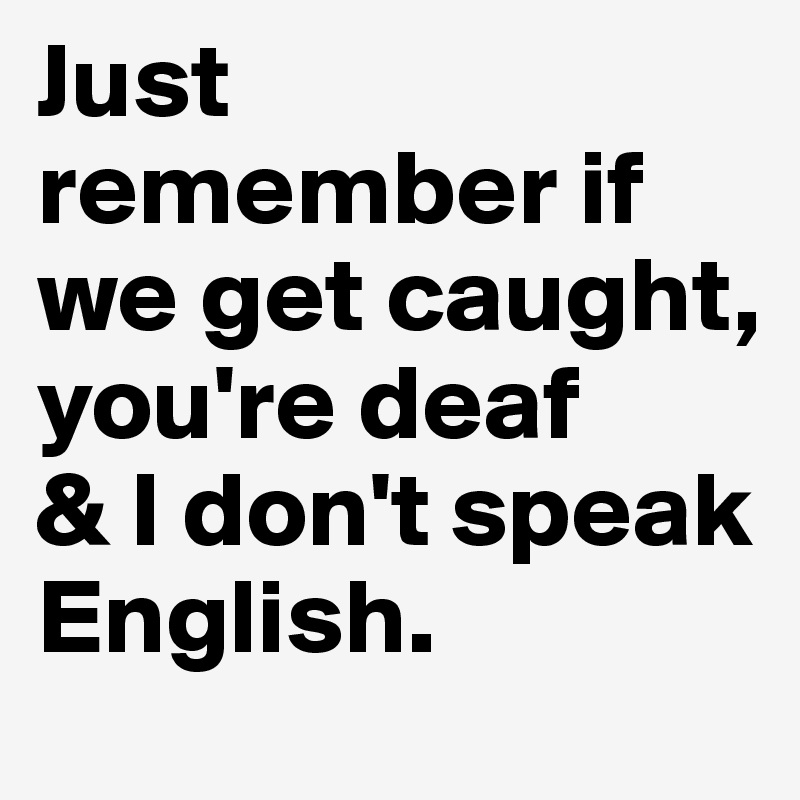 Just remember if we get caught, 
you're deaf
& I don't speak English.