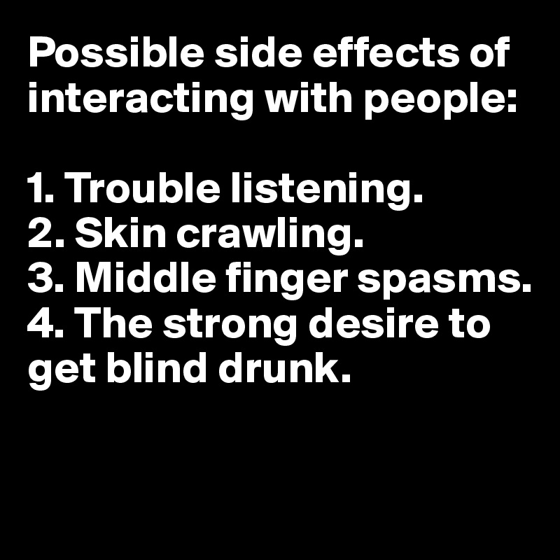 Possible side effects of interacting with people:

1. Trouble listening.
2. Skin crawling. 
3. Middle finger spasms.
4. The strong desire to get blind drunk. 

