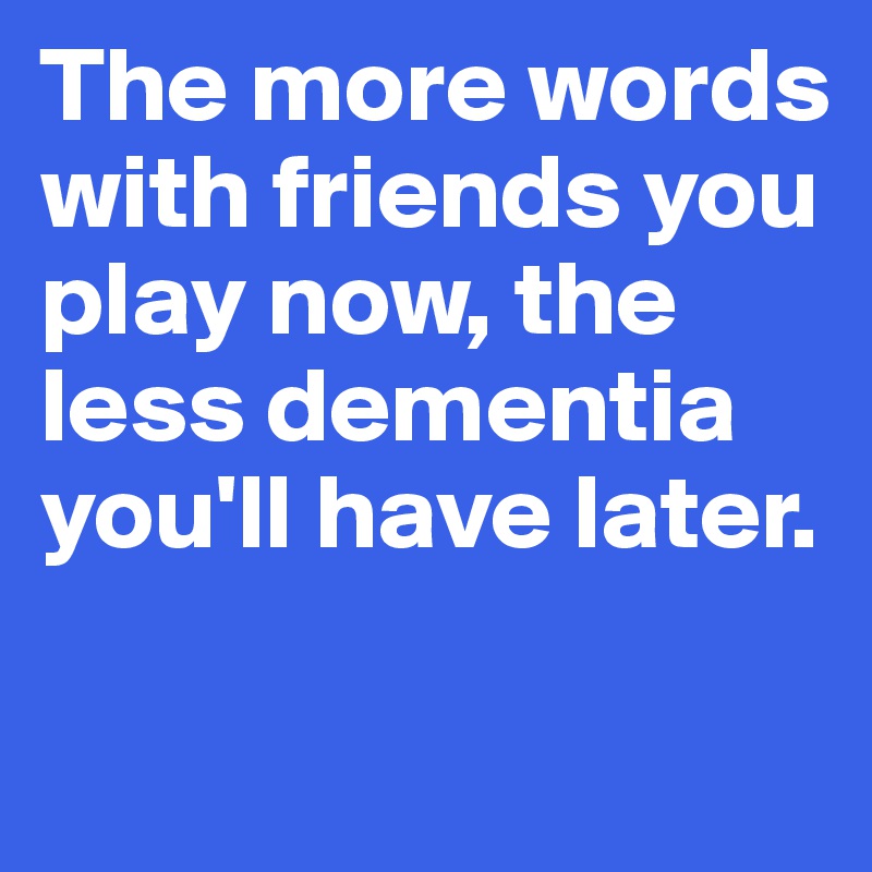 The more words with friends you play now, the less dementia you'll have later.

