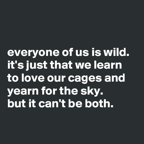 


everyone of us is wild. it's just that we learn to love our cages and yearn for the sky. 
but it can't be both.

