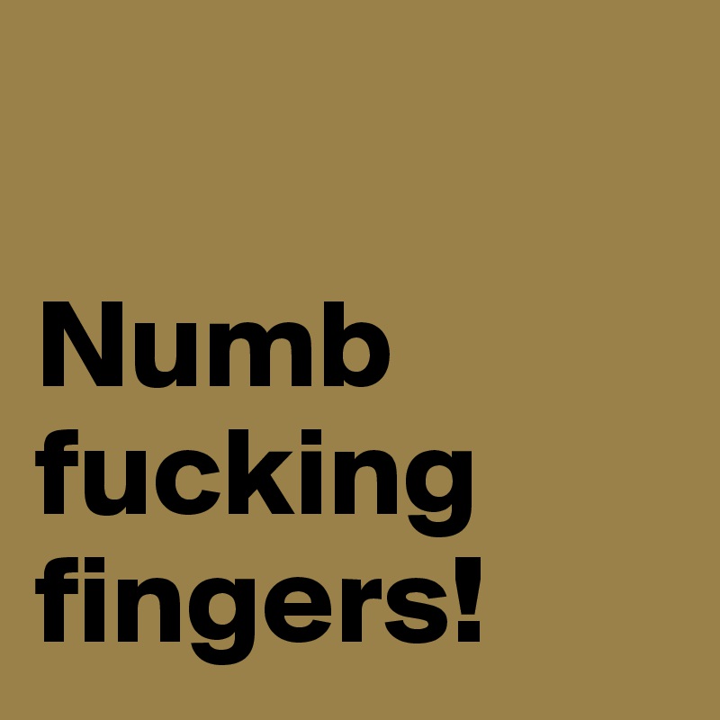 

Numb fucking
fingers!