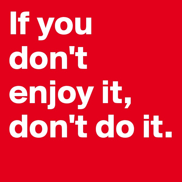 If you don't enjoy it, don't do it.